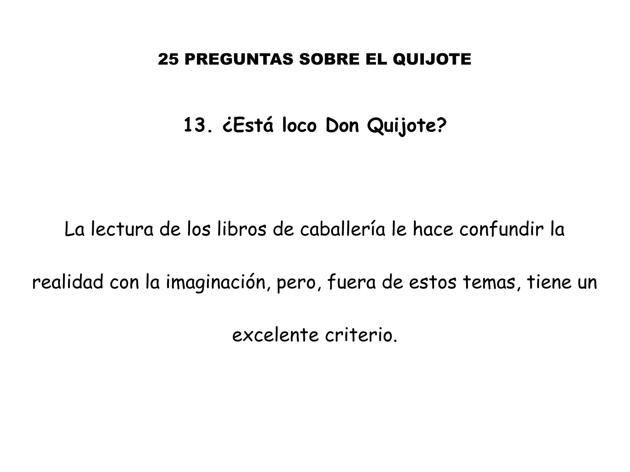 25 PREGUNTAS SOBRE EL QUIJOTE
13. ¿Está loco Don Quijote?
La lectura de los libros de caballería le hace confundir la
realidad con la imaginación, pero, fuera de estos temas, tiene un
excelente criterio.
 