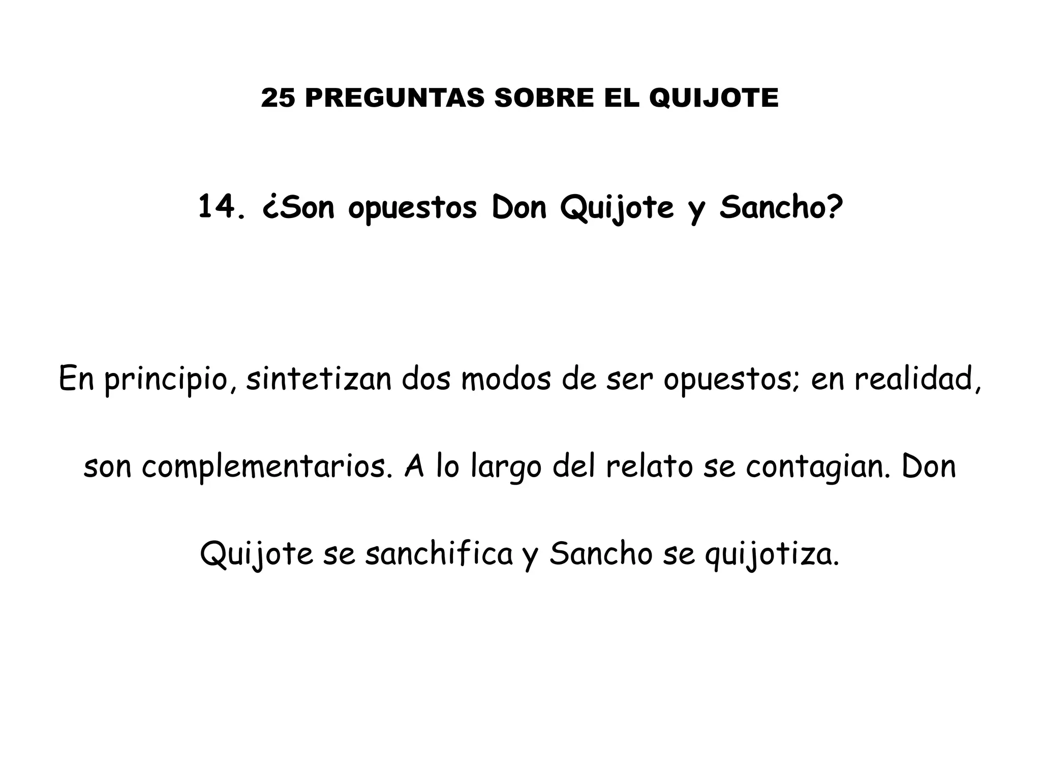 25 PREGUNTAS SOBRE EL QUIJOTE
14. ¿Son opuestos Don Quijote y Sancho?
En principio, sintetizan dos modos de ser opuestos; en realidad,
son complementarios. A lo largo del relato se contagian. Don
Quijote se sanchifica y Sancho se quijotiza.
 