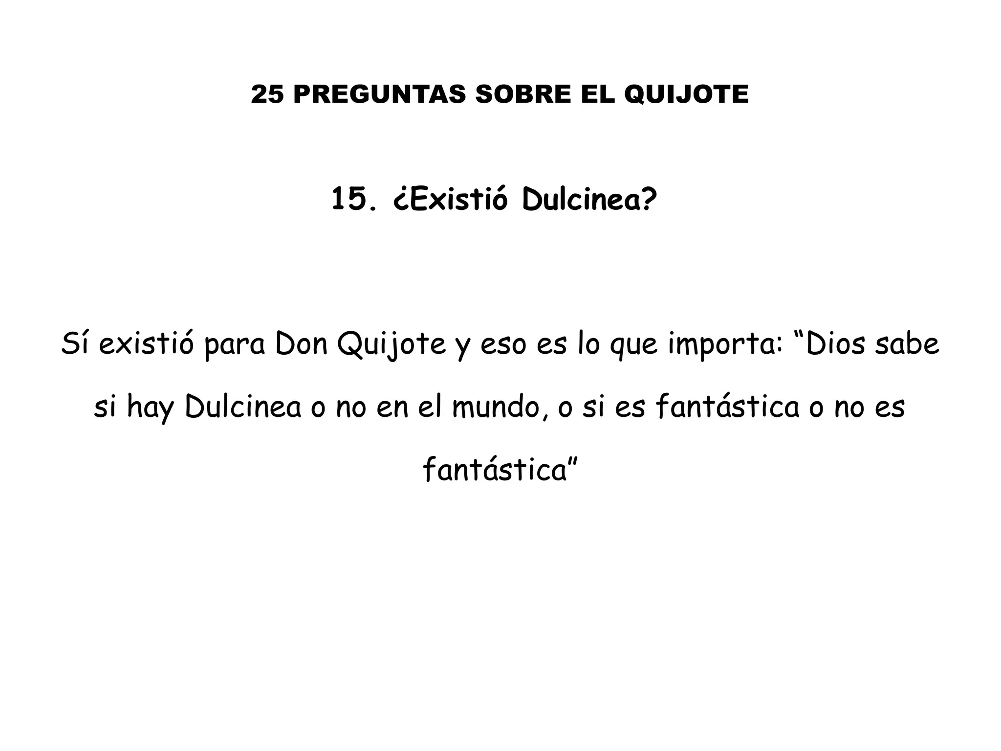 25 PREGUNTAS SOBRE EL QUIJOTE
15. ¿Existió Dulcinea?
Sí existió para Don Quijote y eso es lo que importa: “Dios sabe
si hay Dulcinea o no en el mundo, o si es fantástica o no es
fantástica”
 