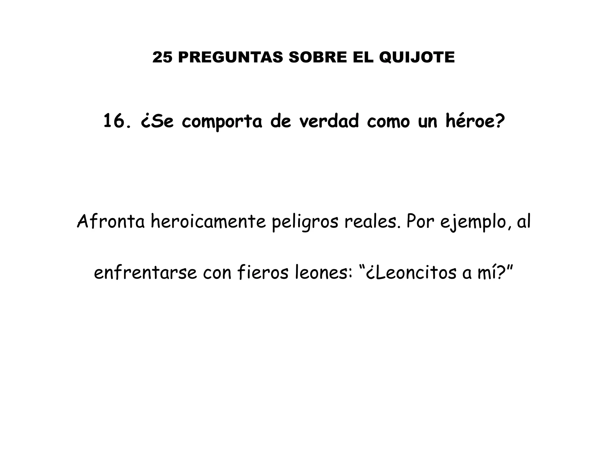 25 PREGUNTAS SOBRE EL QUIJOTE
16. ¿Se comporta de verdad como un héroe?
Afronta heroicamente peligros reales. Por ejemplo, al
enfrentarse con fieros leones: “¿Leoncitos a mí?”
 