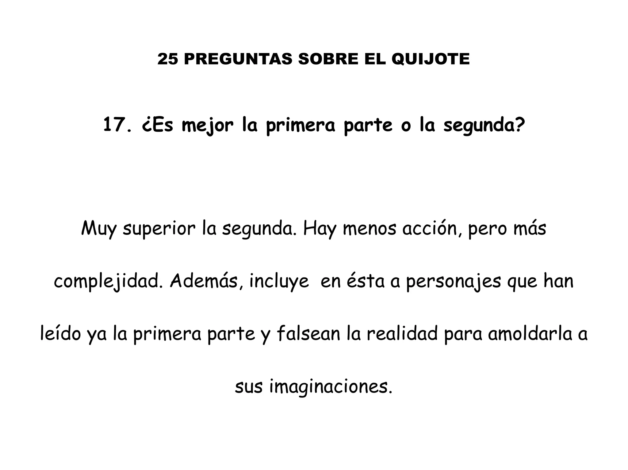 25 PREGUNTAS SOBRE EL QUIJOTE
17. ¿Es mejor la primera parte o la segunda?
Muy superior la segunda. Hay menos acción, pero más
complejidad. Además, incluye en ésta a personajes que han
leído ya la primera parte y falsean la realidad para amoldarla a
sus imaginaciones.
 