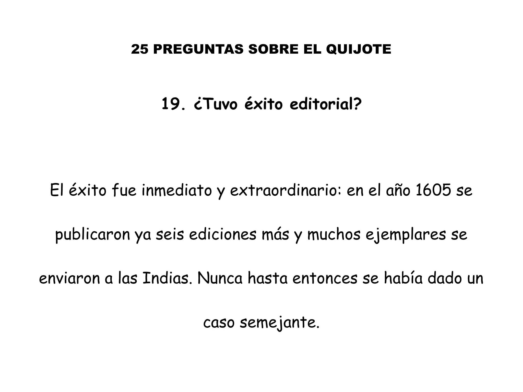 25 PREGUNTAS SOBRE EL QUIJOTE
19. ¿Tuvo éxito editorial?
El éxito fue inmediato y extraordinario: en el año 1605 se
publicaron ya seis ediciones más y muchos ejemplares se
enviaron a las Indias. Nunca hasta entonces se había dado un
caso semejante.
 