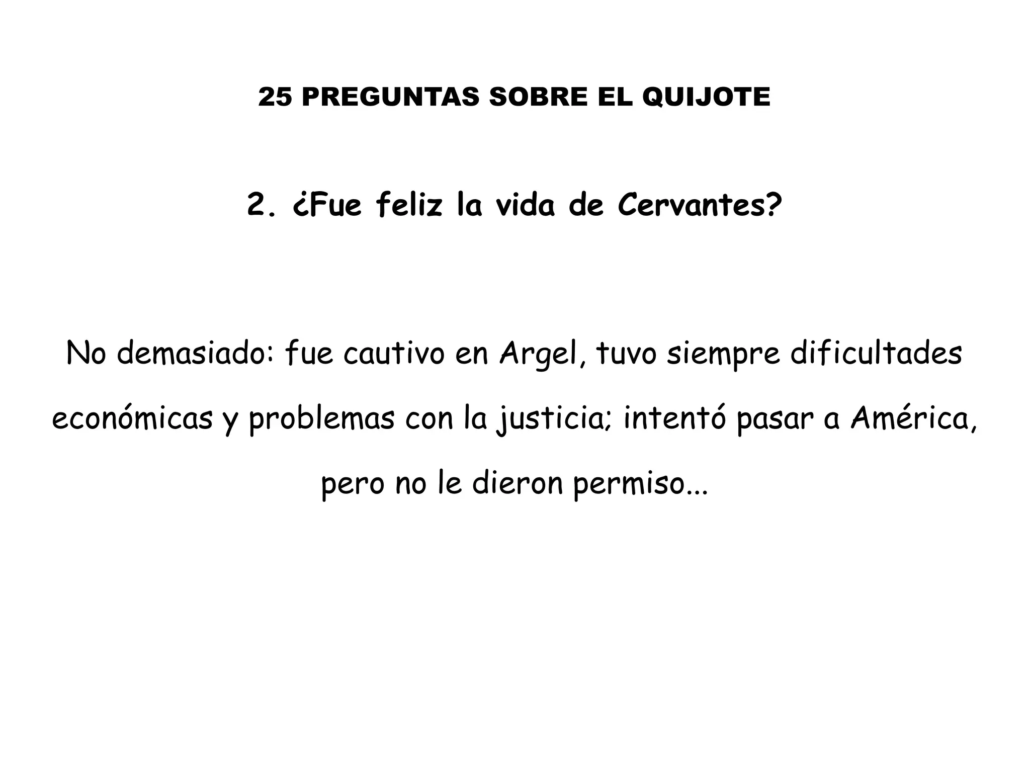 25 PREGUNTAS SOBRE EL QUIJOTE
2. ¿Fue feliz la vida de Cervantes?
No demasiado: fue cautivo en Argel, tuvo siempre dificultades
económicas y problemas con la justicia; intentó pasar a América,
pero no le dieron permiso...
 