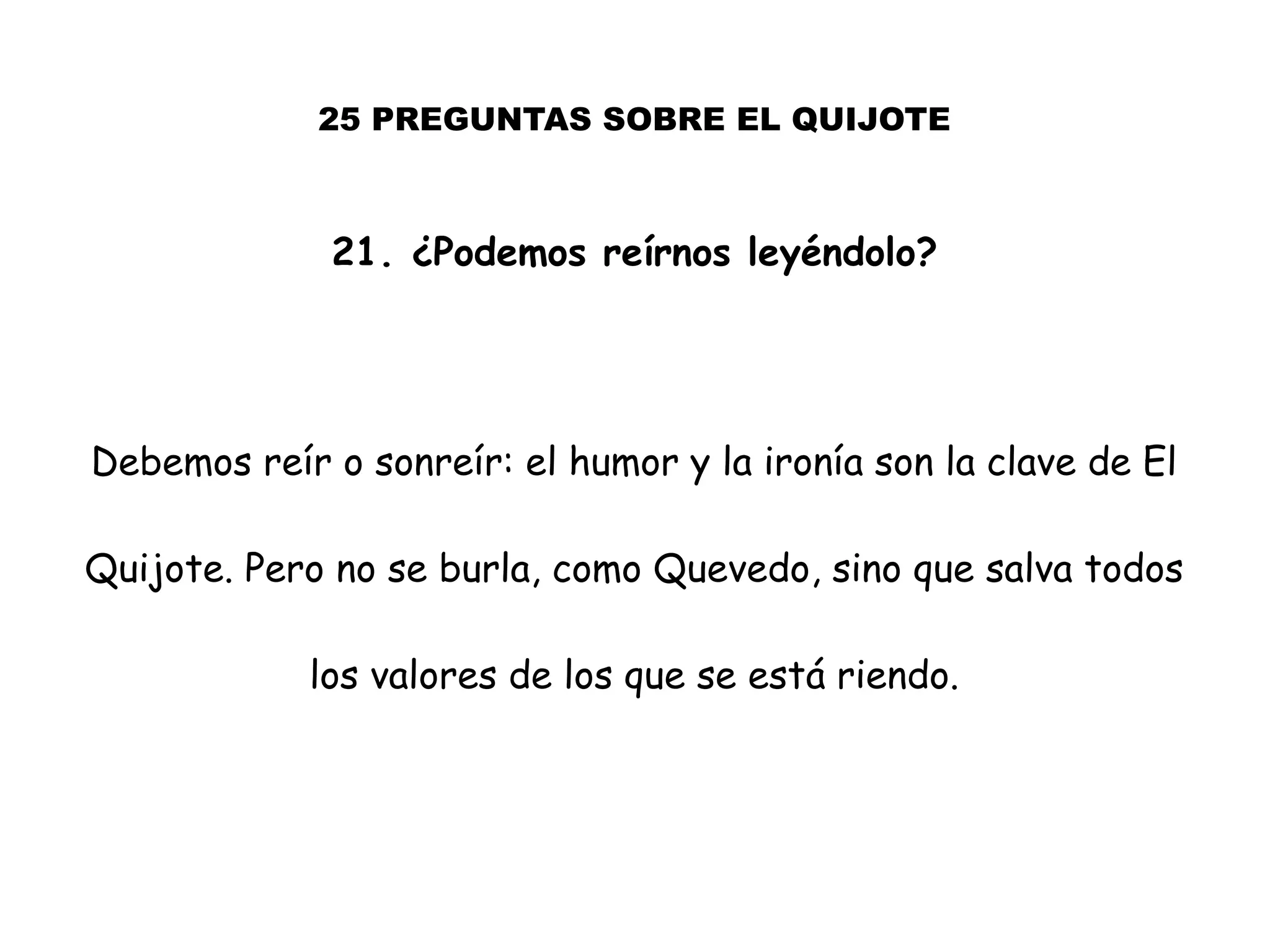 25 PREGUNTAS SOBRE EL QUIJOTE
21. ¿Podemos reírnos leyéndolo?
Debemos reír o sonreír: el humor y la ironía son la clave de El
Quijote. Pero no se burla, como Quevedo, sino que salva todos
los valores de los que se está riendo.
 
