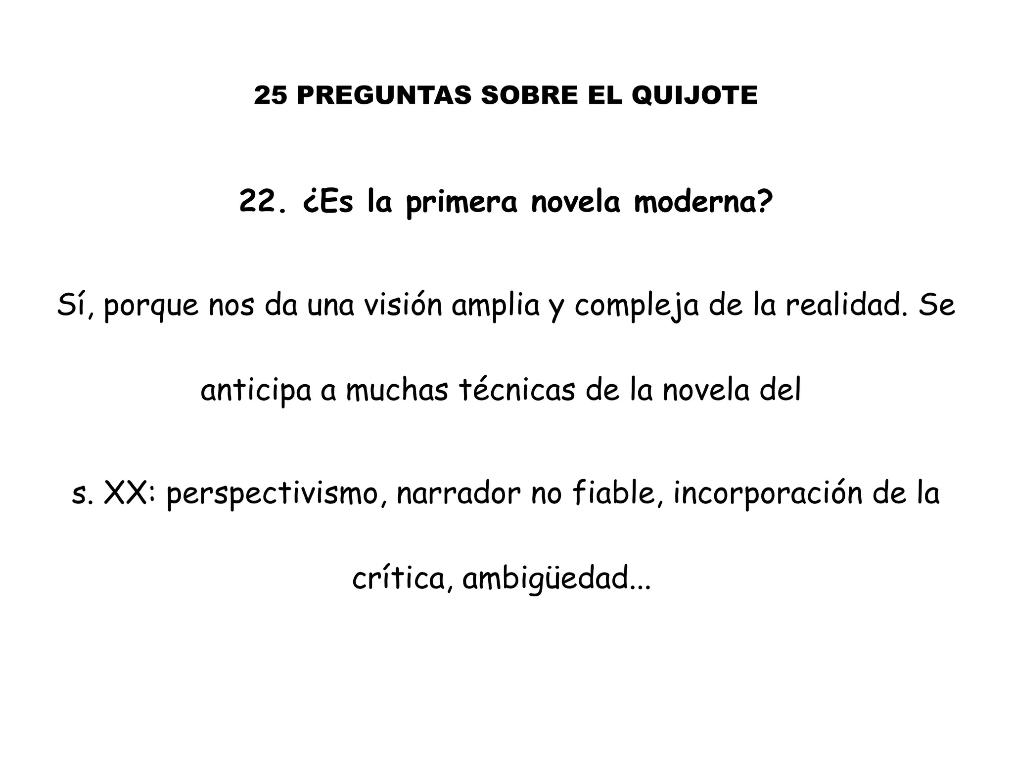 25 PREGUNTAS SOBRE EL QUIJOTE
22. ¿Es la primera novela moderna?
Sí, porque nos da una visión amplia y compleja de la realidad. Se
anticipa a muchas técnicas de la novela del
s. XX: perspectivismo, narrador no fiable, incorporación de la
crítica, ambigüedad...
 