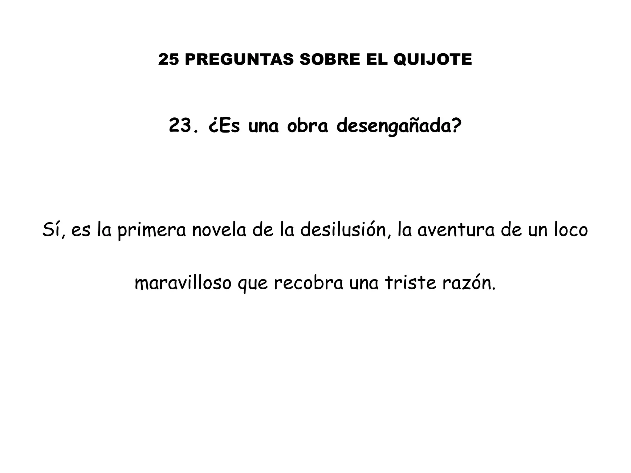25 PREGUNTAS SOBRE EL QUIJOTE
23. ¿Es una obra desengañada?
Sí, es la primera novela de la desilusión, la aventura de un loco
maravilloso que recobra una triste razón.
 