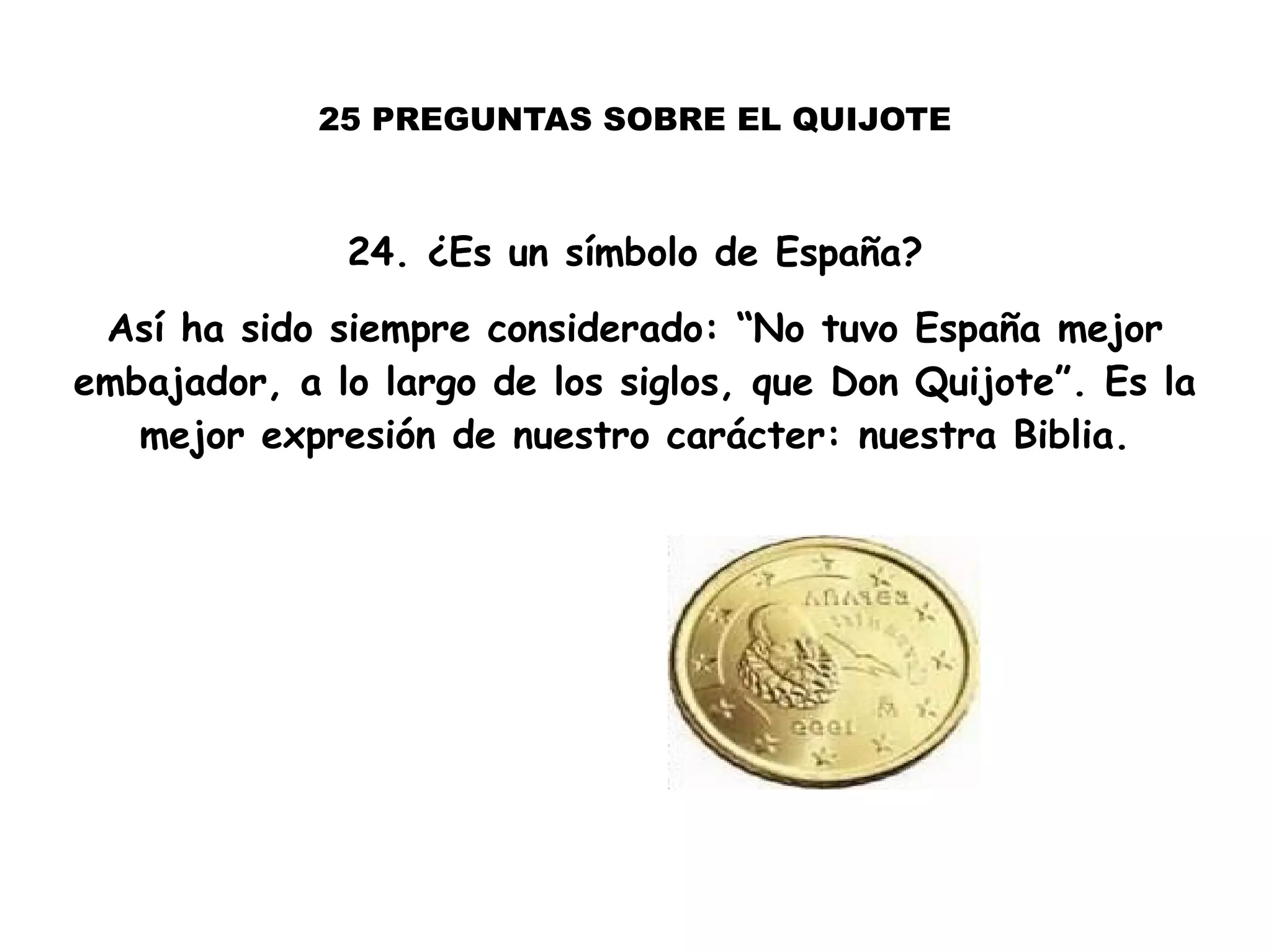 25 PREGUNTAS SOBRE EL QUIJOTE
24. ¿Es un símbolo de España?
Así ha sido siempre considerado: “No tuvo España mejor
embajador, a lo largo de los siglos, que Don Quijote”. Es la
mejor expresión de nuestro carácter: nuestra Biblia.
 
