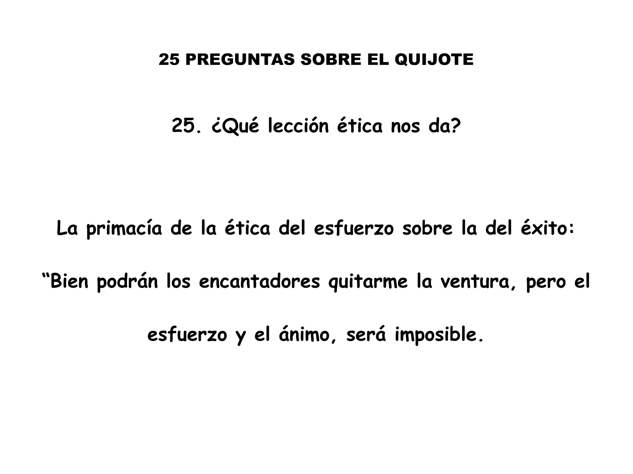 25 PREGUNTAS SOBRE EL QUIJOTE
25. ¿Qué lección ética nos da?
La primacía de la ética del esfuerzo sobre la del éxito:
“Bien podrán los encantadores quitarme la ventura, pero el
esfuerzo y el ánimo, será imposible.
 