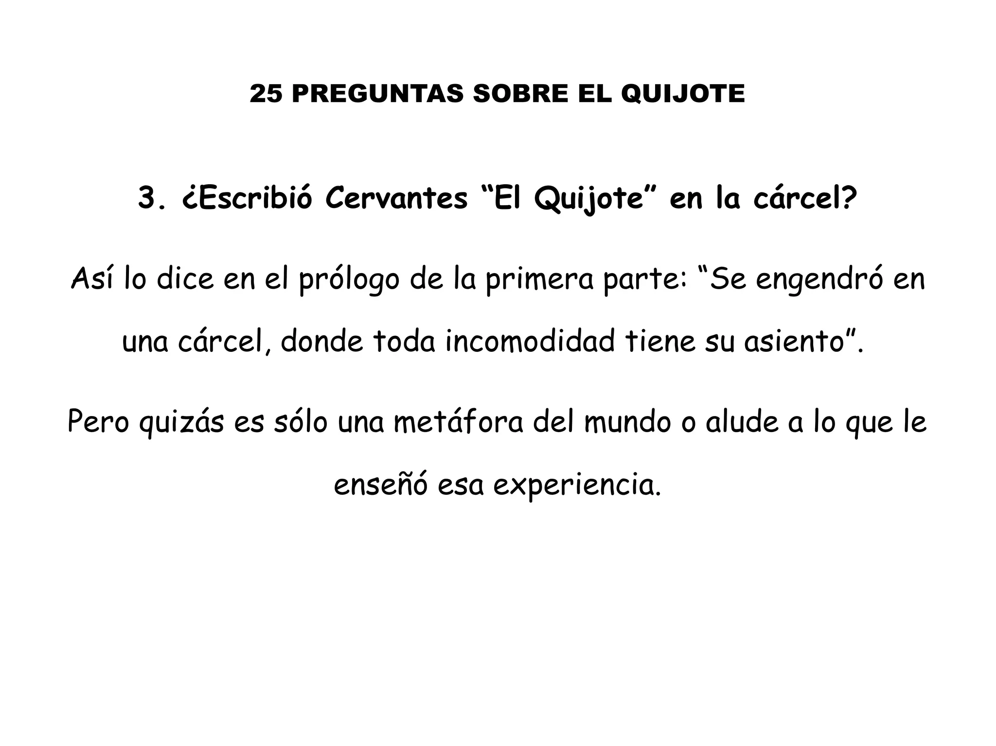 25 PREGUNTAS SOBRE EL QUIJOTE
3. ¿Escribió Cervantes “El Quijote” en la cárcel?
Así lo dice en el prólogo de la primera parte: “Se engendró en
una cárcel, donde toda incomodidad tiene su asiento”.
Pero quizás es sólo una metáfora del mundo o alude a lo que le
enseñó esa experiencia.
 