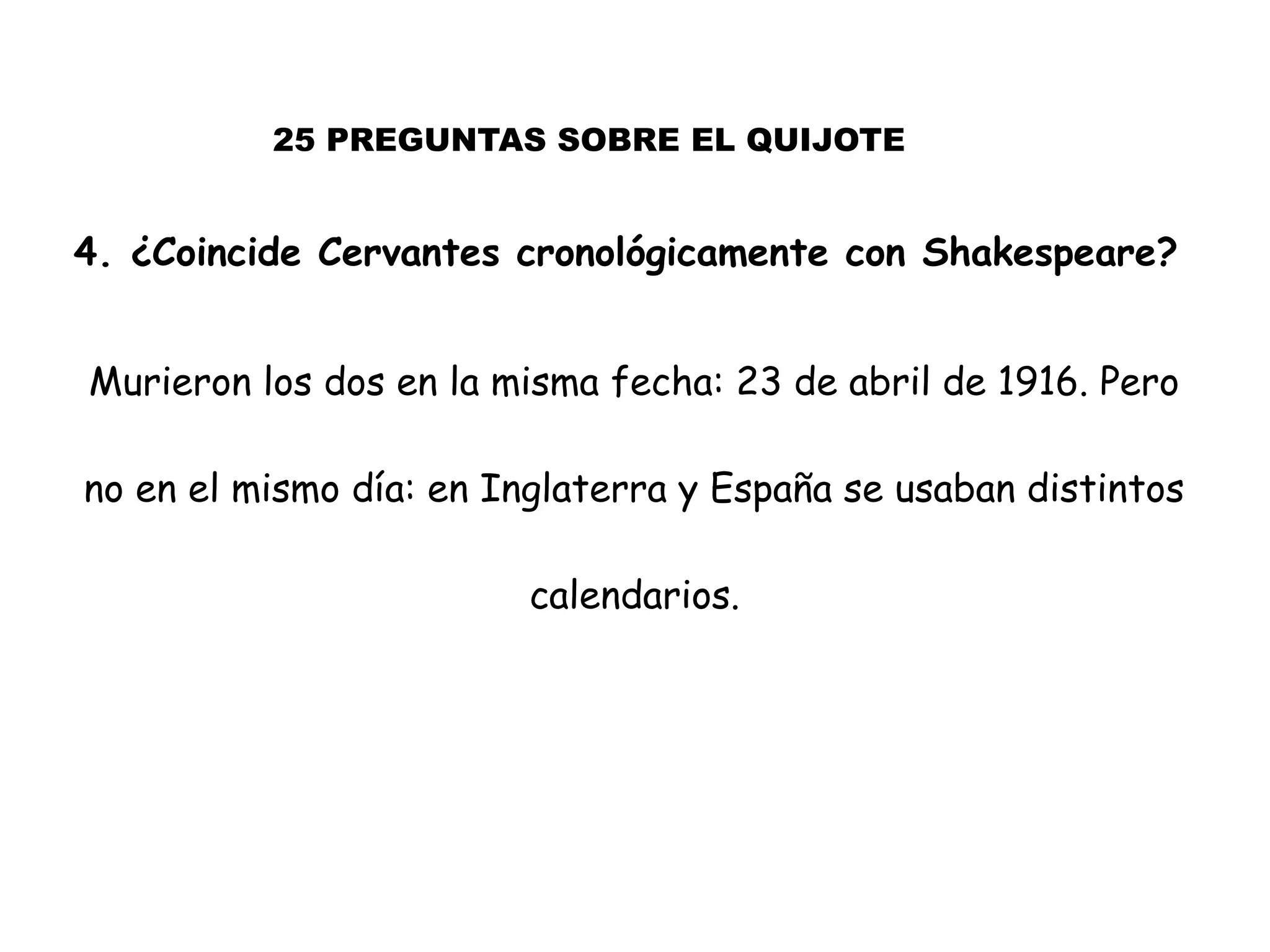 25 PREGUNTAS SOBRE EL QUIJOTE
4. ¿Coincide Cervantes cronológicamente con Shakespeare?
Murieron los dos en la misma fecha: 23 de abril de 1916. Pero
no en el mismo día: en Inglaterra y España se usaban distintos
calendarios.
 