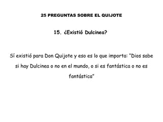 25 PREGUNTAS SOBRE EL QUIJOTE
15. ¿Existió Dulcinea?
Sí existió para Don Quijote y eso es lo que importa: “Dios sabe
si hay Dulcinea o no en el mundo, o si es fantástica o no es
fantástica”
 