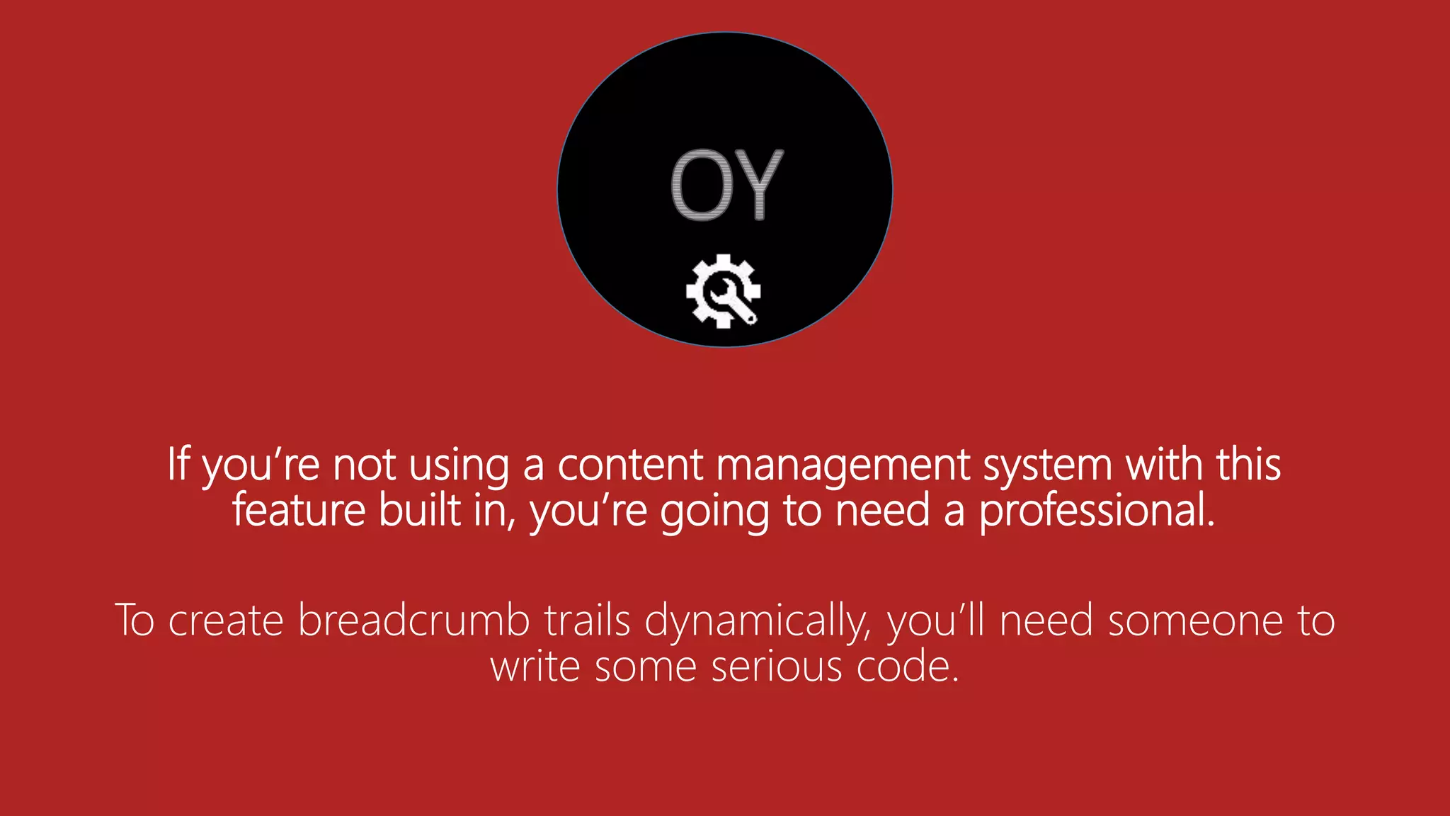 If you’re not using a content management system with this
feature built in, you’re going to need a professional.
To create breadcrumb trails dynamically, you’ll need someone to
write some serious code.
 