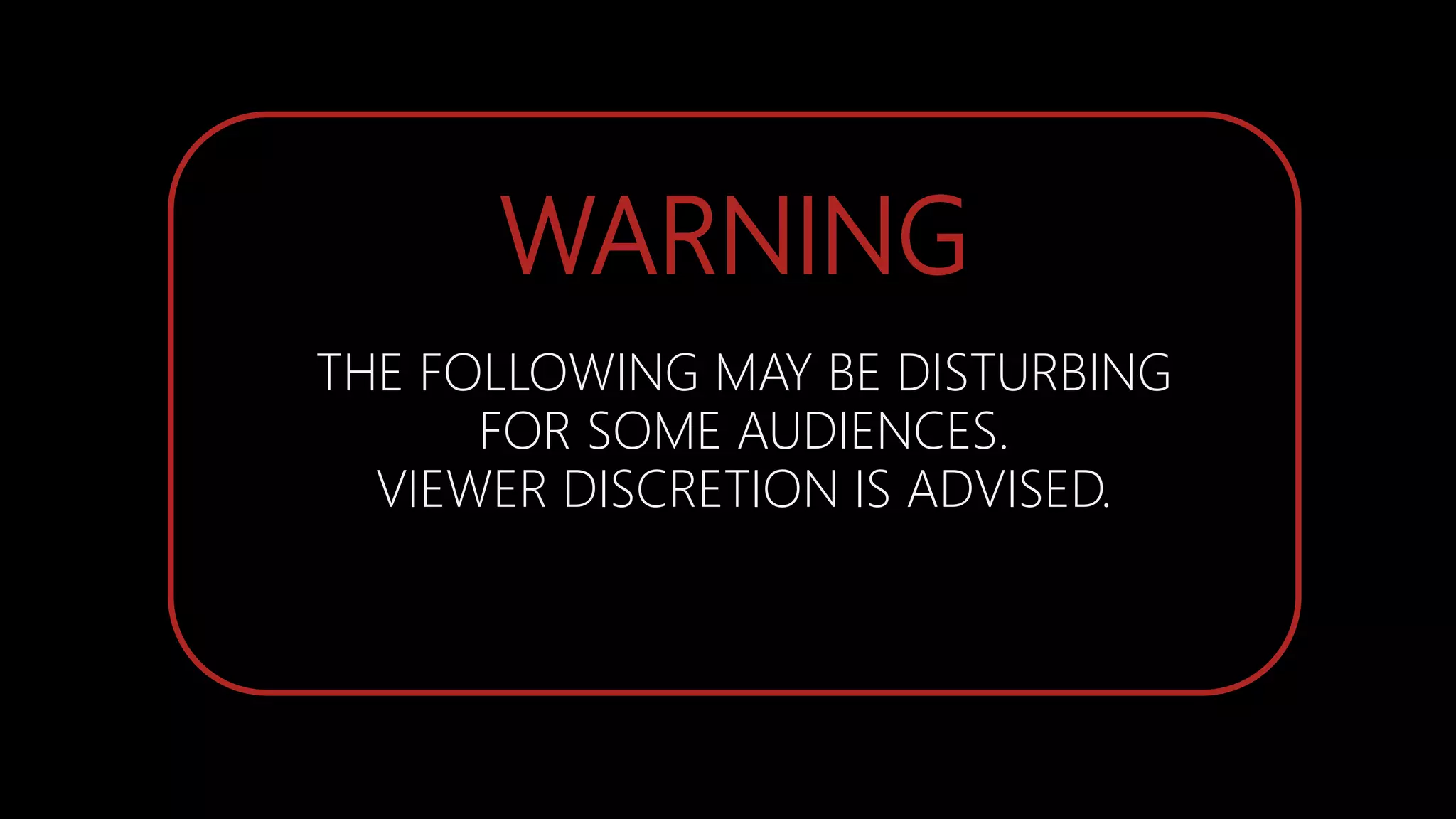 WARNING
THE FOLLOWING MAY BE DISTURBING
FOR SOME AUDIENCES.
VIEWER DISCRETION IS ADVISED.
 