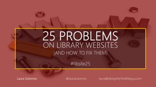 25 PROBLEMS
ON LIBRARY WEBSITES
(AND HOW TO FIX THEM)
#libsite25
Laura Solomon @laurasolomon laura@designforthelittleguy.com
 
