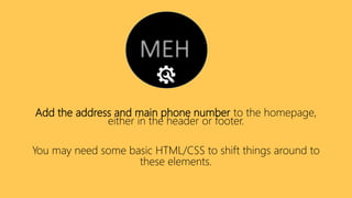 Add the address and main phone number to the homepage,
either in the header or footer.
You may need some basic HTML/CSS to shift things around to
these elements.
 