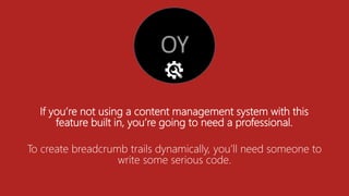 If you’re not using a content management system with this
feature built in, you’re going to need a professional.
To create breadcrumb trails dynamically, you’ll need someone to
write some serious code.
 