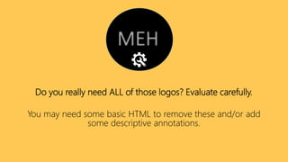 Do you really need ALL of those logos? Evaluate carefully.
You may need some basic HTML to remove these and/or add
some descriptive annotations.
 