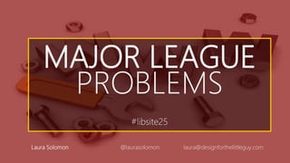 MAJOR LEAGUE
PROBLEMS
#libsite25
Laura Solomon @laurasolomon laura@designforthelittleguy.com
 