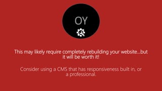 This may likely require completely rebuilding your website…but
it will be worth it!
Consider using a CMS that has responsiveness built in, or
a professional.
 