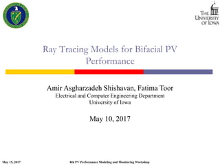 May 15, 2017 8th PV Performance Modeling and Monitoring Workshop
Ray Tracing Models for Bifacial PV
Performance
Amir Asgharzadeh Shishavan, Fatima Toor
Electrical and Computer Engineering Department
University of Iowa
May 10, 2017
 