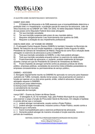 25 QUESTÕES SOBRE INCOMPATIBILIDADE E IMPEDIMENTOS

OABDF AGO 2005
1       O Estatuto da Advocacia e da OAB assevera que a incompatibilidade determina a
proibição total, e o impedimento, a proibição parcial do exercício da advocacia. João da
Silva inscreveu-se na OAB/DF em 1990. Em 2002, foi eleito Deputado Federal. A partir
de sua posse como Deputado Federal deve esse advogado:
a)      Ter sua inscrição cancelada;
b)      Ter sua inscrição suspensa pelo prazo do seu mandato eletivo;
c)      Requerer obrigatoriamente o seu licenciamento dos quadros da OAB;
d)      Requerer a anotação do seu impedimento profissional.

OAB RJ MAR 2004 - 24º EXAME DE ORDEM
2 - O advogado Carlos Augusto Soares (OAB/RJ) é também Vereador no Município de
Niterói. No exercício da sua função legislativa, o advogado Carlos Augusto foi eleito
Presidente da Câmara de Vereadores de Niterói. Pergunta-se como fica a situação deste
advogado no exercício da advocacia e junto à OAB/RJ?
A)     Terá sua inscrição cancelada na OAB/RJ, e não mais poderá advogar.;
B)     Terá sua inscrição cancelada enquanto estiver no exercício do cargo eletivo.;
C)     Ficará licenciado da advocacia, e, portanto, proibido totalmente de advogar
durante o tempo em que for Presidente da Câmara de Vereadores de Niterói.;
D)     Ficará impedido de advogar somente contra as pessoas jurídicas de direito
público, empresas públicas, sociedades de economia mista entidades paraestatais ou
empresas concessionárias ou permissionárias de serviço público.;

OABMG – AGO/2005
3. Advogado regularmente inscrito na OAB/MG foi aprovado no concurso para Assessor
Judiciário do TJMG; nomeado, decidiu tomar posse, mas já pensando em exercer a
função por apenas um ou dois anos quando, então, voltará à advocacia. Deverá o
advogado requerer à OAB/MG:
a) licença por prazo determinado.
b) licença prazo indeterminado.
c) cancelamento da inscrição.
d) suspensão da inscrição.

março/1997 – Exame da Ordem de Minas Gerais
4.      O advogado A.J.S. foi nomeado, hoje, pelo Prefeito Municipal de sua cidade,
para exercer o cargo e função de Procurador Geral do Município. Em relação à hipótese
é correto afirmar que o nomeado:
a. ( ) poderá advogar normalmente, exceto contra o Poder Público;
b. ( ) poderá advogar normalmente, inclusive contra o Poder Público, exceto contra a
Prefeitura que o remunera;
c. ( ) ficará incompatibilizado para o exercício profissional da advocacia;
d. ( ) Somente poderá advogar de maneira vinculada à função exercida, durante o
período da investidura.
             MATERIAL CEDIDO PELO PROFESSOR ROBERTO MORGADO EM DEZ/2010
                                  PARA O EXAME 3/2010(a realizar-se em 13/02/2011).

                                 Visite o Blog do Professor em
                         http://morgadodeontologia.blogspot.com/
                                                                                        1
 