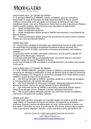 OAB RJ MAR 2003 - 21º EXAME DE ORDEM
9 - O advogado MARCELO RIBEIRO, inscrito na OAB/RJ, após ser nomeado e
empossado no cargo de Secretário de Ação Social do Estado do Rio de Janeiro,
continuou funcionando como advogado num processo de Divórcio em que vinha
trabalhando desde o seu início. Pergunta-se: Como ficam os atos praticados por Marcelo
Ribeiro naquele processo, após sua posse como Secretário de Ação Social?
a)     Serão considerados nulos;
b)     Serão considerados anuláveis;
c)     Serão considerados válidos, porque a OAB/RJ não promoveu o licenciamento de
Marcelo Ribeiro;
d)     Serão considerados válidos, porque não se trata de uma causa contra a Fazenda
Pública que remunera Marcelo Ribeiro;

OABPR DEZ 2004
10 – Como ficará a situação do advogado que, regularmente inscrito na OAB, é eleito
em assembléia de acionistas e empossado Presidente do Banco do Brasil S/A.?
a) continuará inscrito na OAB e exercendo a advocacia normalmente, sem qualquer
restrição;
b) continuará inscrito na OAB e exercendo a advocacia, ficando porém impedido de
advogar contra Banco que o remunera;
c) será licenciado pela OAB e, conseqüentemente, não poderá exercer a advocacia
durante o tempo em que for Presidente do Banco;
d) terá sua inscrição na OAB cancelada e, conseqüentemente, não poderá mais exercer
a advocacia.

OAB RJ MAR 2003 - 21º EXAME DE ORDEM
11 - O Dr. PEDRO RIBEIRO, advogado inscrito na OAB/RJ e exercendo regularmente a
advocacia, foi nomeado e empossado no cargo de Gerente Geral da Agência Centro-Rio
do Banco Bradesco S.A. Pergunta-se: Como fica a situação do Dr. Pedro Ribeiro junto à
OAB/RJ e quanto ao exercício da advocacia?
a)     Ele terá sua inscrição na OAB/RJ cancelada, perdendo a condição de advogado
e, consequentemente, não poderá mais advogar;
b)     Ele ficará licenciado da advocacia e, portanto, totalmente proibido de exercer a
advocacia durante o tempo em que for Gerente Geral do BRADESCO;
c)     Ele continuará inscrito na OAB/RJ e exercendo a advocacia, ficando apenas
impedido de advogar contra o Bradesco e demais instituições financeiras;
d)     Não haverá qualquer alteração para ele, que continuará inscrito na OAB/RJ e
exercendo a advocacia sem qualquer restrição;

OABRS AGO 2003
12. Alcebíades Lamarca, advogado com inscrição regular nos quadros da OAB, possui
cargo efetivo no Tribunal de Contas em seu Estado, encontrando-se, entretanto,
licenciado. Durante o período de afastamento do cargo, sofreu esbulho no terreno em
que reside: o Município, ao iniciar a construção de uma creche, avançou alguns metros
sobre o seu terreno, alterando, inclusive, a cerca que fazia a divisa dos terrenos. De

             MATERIAL CEDIDO PELO PROFESSOR ROBERTO MORGADO EM DEZ/2010
                                 PARA O EXAME 3/2010(a realizar-se em 13/02/2011).

                                 Visite o Blog do Professor em
                         http://morgadodeontologia.blogspot.com/
                                                                                         3
 
