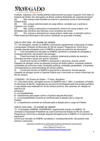 imediato, ingressou com medida judicial subscrevendo sua peça inaugural. Com base no
Estatuto da Ordem dos Advogados do Brasil, poderia Alcebíades ter subscrito tal peça?
(A)        Não, porque está impedido de exercer a advocacia contra a Administração
Pública direta.
(B)        Sim, porque está licenciado do cargo efetivo, condição que o autoriza a
ingressar com a ação.
(C)        Não, porque a advocacia é incompatível, mesmo em causa própria, com
atividades dos membros dos tribunais e dos conselhos de contas.
(D)        Sim, porque a advocacia em causa própria, neste caso, é exercida contra o
Poder Executivo Municipal e não contra o Estadual, ao qual está vinculado.


OAB RJ DEZ 2002 - 20º EXAME DE ORDEM
13 - Um advogado, inscrito na OAB/RJ e exercendo regularmente a advocacia, foi eleito
e empossado Vereador do Município do Rio de Janeiro. Pergunta-se: Como fica a
situação daquele advogado junto à OAB/RJ e quanto ao exercício da advocacia?
a)     Terá cancelada sua inscrição na OAB/RJ, perdendo a condição de advogado e,
consequentemente, não poderá mais advogar;
b)     Ficará licenciado da advocacia e, portanto, totalmente proibido de exercer a
advocacia durante o tempo em que for Vereador;
c)     Continuará inscrito na OAB/RJ e exercendo a advocacia, ficando, porém,
impedido de advogar contra as pessoas jurídicas de direito público, empresas públicas,
sociedades de economia mista, fundações públicas, entidades paraestatais, e empresas
concessionárias ou permissionárias de serviço público;
d)     Continuará inscrito na OAB/RJ e exercendo a advocacia, ficando apenas
impedido de advogar contra a Fazenda Pública que o remunera ou contra o Município do
Rio de Janeiro;

17/08/2003 - 32º Exame de Ordem - 1ª Fase –Rondônia
14 - Gerundino Alves, advogado inscrito na OAB/RO sob n° 3851, é candidato a Prefeito
no Município de Buritis, imaginado-se que já fora homologado pela Convenção partidária
e cuja eleição será realizada em 05 de outubro próximo. Isso acarreta, em relação ao
exercício da
advocacia:
A - incompatibilidade.
B - impedimento para açôes contra a Fazenda daquele Município.
C - a incompatibilidade somente se verificará após a eleição para o cargo de
Prefeito.
D - o impedimento somente se verificará após a eleição para o cargo de Prefeito.

OAB RJ AGO 2002 - 19º EXAME DE ORDEM
15 - O advogado GABRIEL GUERREIRO, regularmente inscrito na OAB/RJ, foi
nomeado e empossado Presidente da Junta Comercial do Estado do Rio de Janeiro.
Pergunta-se: Como fica a situação daquele advogado junto à OAB/RJ e no exercício da
advocacia?
a)Terá sua inscrição na OAB/RJ cancelada e, consequentemente, não poderá mais
exercer a advocacia;
             MATERIAL CEDIDO PELO PROFESSOR ROBERTO MORGADO EM DEZ/2010
                                 PARA O EXAME 3/2010(a realizar-se em 13/02/2011).

                                 Visite o Blog do Professor em
                         http://morgadodeontologia.blogspot.com/
                                                                                      4
 