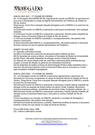 OAB RJ DEZ 2001 - 17º EXAME DE ORDEM
20 - O Advogado SALVADOR DE SÁ, regularmente inscrito na OAB-RJ, foi aprovado em
concurso e empossado no cargo de Agente Administrativo da Prefeitura da Cidade do
Rio de Janeiro.
Pergunta-se: Como fica a situação daquele Advogado junto à OAB-RJ e no exercício da
Advocacia?
a) Continuará inscrito na OAB-RJ e exercendo a advocacia normalmente, sem qualquer
restrição.;
b) Continuará inscrito na OAB-RJ e exercendo a advocacia, ficando porém impedido de
advogar contra a Fazenda Pública da Cidade do Rio de Janeiro.;
c) Terá sua inscrição na OAB-RJ cancelada e, consequentemente, não poderá mais
exercer a advocacia.;
d) Será licenciado pela OAB-RJ e, consequentemente, não poderá exercer a advocacia
durante o tempo em que for Agente Administrativo da Prefeitura.;

OABSP 130 AGO 2006
21. Assinale a afirmativa correta.
(A) Não é incompatível o exercício da advocacia pelos militares da ativa.
(B) Os docentes de cursos jurídicos, vinculados à Faculdade de Direito da Universidade
de São Paulo, não estão impedidos de advogar contra a Fazenda Pública.
(C) Apenas em causa própria pode ser exercida a advocacia pelos profissionais que
ocupem a função de direção ou gerência de instituições financeiras.
(D) Os dirigentes de órgãos jurídicos da Administração Pública estão impedidos para o
exercício da advocacia apenas contra a Fazenda Pública que os remunere ou à qual
seja vinculada a entidade empregadora.

OAB RJ AGO 2000 - 13º EXAME DE ORDEM
22 - Um Advogado inscrito na OAB-RJ e exercendo regularmente a advocacia, foi
aprovado em concurso e empossado no cargo de fiscal de tributos do Estado do Rio de
Janeiro. Pergunta-se: Como fica a situação daquele Advogado junto à OAB-RJ e quanto
ao exercício da advocacia?
A)Continuará inscrito na OAB-RJ e exercendo a advocacia, ficando apenas impedido de
advogar contra as pessoas de direito público em geral ( União, Estados, Municípios,
inclusive empresas públicas, sociedades de economia mista, fundações públicas, etc...).;
B)Continuará inscrito na OAB-RJ e exercendo a advocacia, ficando apenas impedido de
advogar contra a Fazenda Pública que o remunera ou contra o Estado do Rio de
Janeiro.;
C)Terá cancelada sua inscrição na OAB-RJ, perdendo a condição de Advogado e,
consequentemente, não poderá mais advogar.;
D)Ficará licenciado da advocacia e, portanto, totalmente proibido de exercer a advocacia
durante o tempo em que estiver no cargo de fiscal de tributos.;

Prova OAB Goiás março 1998
23) - Indicar a alternativa correta:


               MATERIAL CEDIDO PELO PROFESSOR ROBERTO MORGADO EM DEZ/2010
                                       PARA O EXAME 3/2010(a realizar-se em 13/02/2011).

                                    Visite o Blog do Professor em
                            http://morgadodeontologia.blogspot.com/
                                                                                           6
 