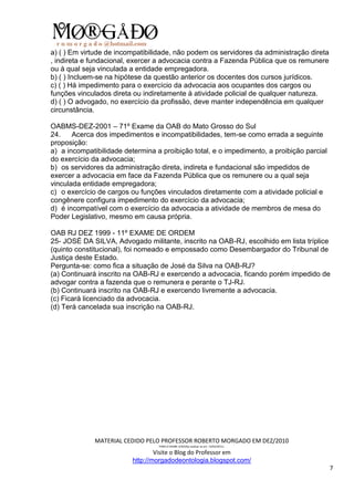 a) ( ) Em virtude de incompatibilidade, não podem os servidores da administração direta
, indireta e fundacional, exercer a advocacia contra a Fazenda Pública que os remunere
ou à qual seja vinculada a entidade empregadora.
b) ( ) Incluem-se na hipótese da questão anterior os docentes dos cursos jurídicos.
c) ( ) Há impedimento para o exercício da advocacia aos ocupantes dos cargos ou
funções vinculados direta ou indiretamente à atividade policial de qualquer natureza.
d) ( ) O advogado, no exercício da profissão, deve manter independência em qualquer
circunstância.

OABMS-DEZ-2001 – 71º Exame da OAB do Mato Grosso do Sul
24.    Acerca dos impedimentos e incompatibilidades, tem-se como errada a seguinte
proposição:
a) a incompatibilidade determina a proibição total, e o impedimento, a proibição parcial
do exercício da advocacia;
b) os servidores da administração direta, indireta e fundacional são impedidos de
exercer a advocacia em face da Fazenda Pública que os remunere ou a qual seja
vinculada entidade empregadora;
c) o exercício de cargos ou funções vinculados diretamente com a atividade policial e
congênere configura impedimento do exercício da advocacia;
d) é incompatível com o exercício da advocacia a atividade de membros de mesa do
Poder Legislativo, mesmo em causa própria.

OAB RJ DEZ 1999 - 11º EXAME DE ORDEM
25- JOSÉ DA SILVA, Advogado militante, inscrito na OAB-RJ, escolhido em lista tríplice
(quinto constitucional), foi nomeado e empossado como Desembargador do Tribunal de
Justiça deste Estado.
Pergunta-se: como fica a situação de José da Silva na OAB-RJ?
(a) Continuará inscrito na OAB-RJ e exercendo a advocacia, ficando porém impedido de
advogar contra a fazenda que o remunera e perante o TJ-RJ.
(b) Continuará inscrito na OAB-RJ e exercendo livremente a advocacia.
(c) Ficará licenciado da advocacia.
(d) Terá cancelada sua inscrição na OAB-RJ.




              MATERIAL CEDIDO PELO PROFESSOR ROBERTO MORGADO EM DEZ/2010
                                  PARA O EXAME 3/2010(a realizar-se em 13/02/2011).

                                  Visite o Blog do Professor em
                          http://morgadodeontologia.blogspot.com/
                                                                                           7
 