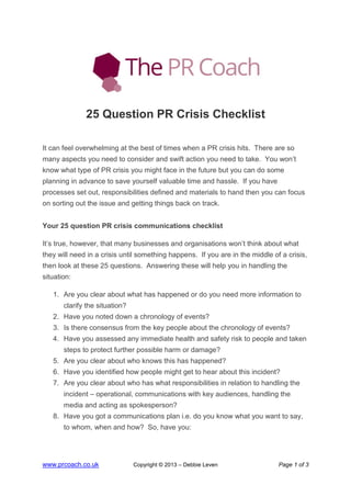 www.prcoach.co.uk Copyright © 2013 – Debbie Leven Page 1 of 3
25 Question PR Crisis Checklist
It can feel overwhelming at the best of times when a PR crisis hits. There are so
many aspects you need to consider and swift action you need to take. You won’t
know what type of PR crisis you might face in the future but you can do some
planning in advance to save yourself valuable time and hassle. If you have
processes set out, responsibilities defined and materials to hand then you can focus
on sorting out the issue and getting things back on track.
Your 25 question PR crisis communications checklist
It’s true, however, that many businesses and organisations won’t think about what
they will need in a crisis until something happens. If you are in the middle of a crisis,
then look at these 25 questions. Answering these will help you in handling the
situation:
1. Are you clear about what has happened or do you need more information to
clarify the situation?
2. Have you noted down a chronology of events?
3. Is there consensus from the key people about the chronology of events?
4. Have you assessed any immediate health and safety risk to people and taken
steps to protect further possible harm or damage?
5. Are you clear about who knows this has happened?
6. Have you identified how people might get to hear about this incident?
7. Are you clear about who has what responsibilities in relation to handling the
incident – operational, communications with key audiences, handling the
media and acting as spokesperson?
8. Have you got a communications plan i.e. do you know what you want to say,
to whom, when and how? So, have you:
 