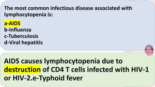 The most common infectious disease associated with
lymphocytopenia is:
a-AIDS
b-Influenza
c-Tuberculosis
d-Viral hepatitis
AIDS causes lymphocytopenia due to
destruction of CD4 T cells infected with HIV-1
or HIV-2.e-Typhoid fever
 