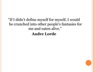 "If I didn't define myself for myself, I would
be crunched into other people's fantasies for
me and eaten alive."
Audre Lo...
