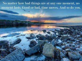 No matter how bad things are at any one moment, no
moment lasts. Good or bad, time moves. And so do you.
 