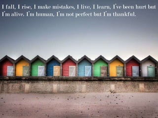 I fall, I rise, I make mistakes, I live, I learn, I’ve been hurt but
I’m alive. I’m human, I’m not perfect but I’m thankful.
 