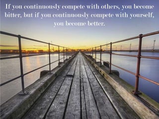 If you continuously compete with others, you become
bitter, but if you continuously compete with yourself,
you become better.
 