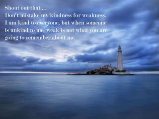 Shout out that….
Don't mistake my kindness for weakness.
I am kind to everyone, but when someone
is unkind to me, weak is not what you are
going to remember about me.
 