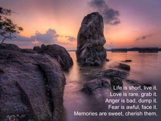 Life is short, live it.
Love is rare, grab it.
Anger is bad, dump it.
Fear is awful, face it.
Memories are sweet, cherish them.
 