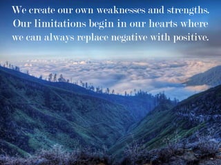 We create our own weaknesses and strengths.
Our limitations begin in our hearts where
we can always replace negative with positive.
 