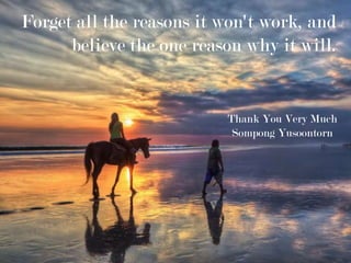Forget all the reasons it won't work, and
believe the one reason why it will.
Thank You Very Much
Sompong Yusoontorn
 