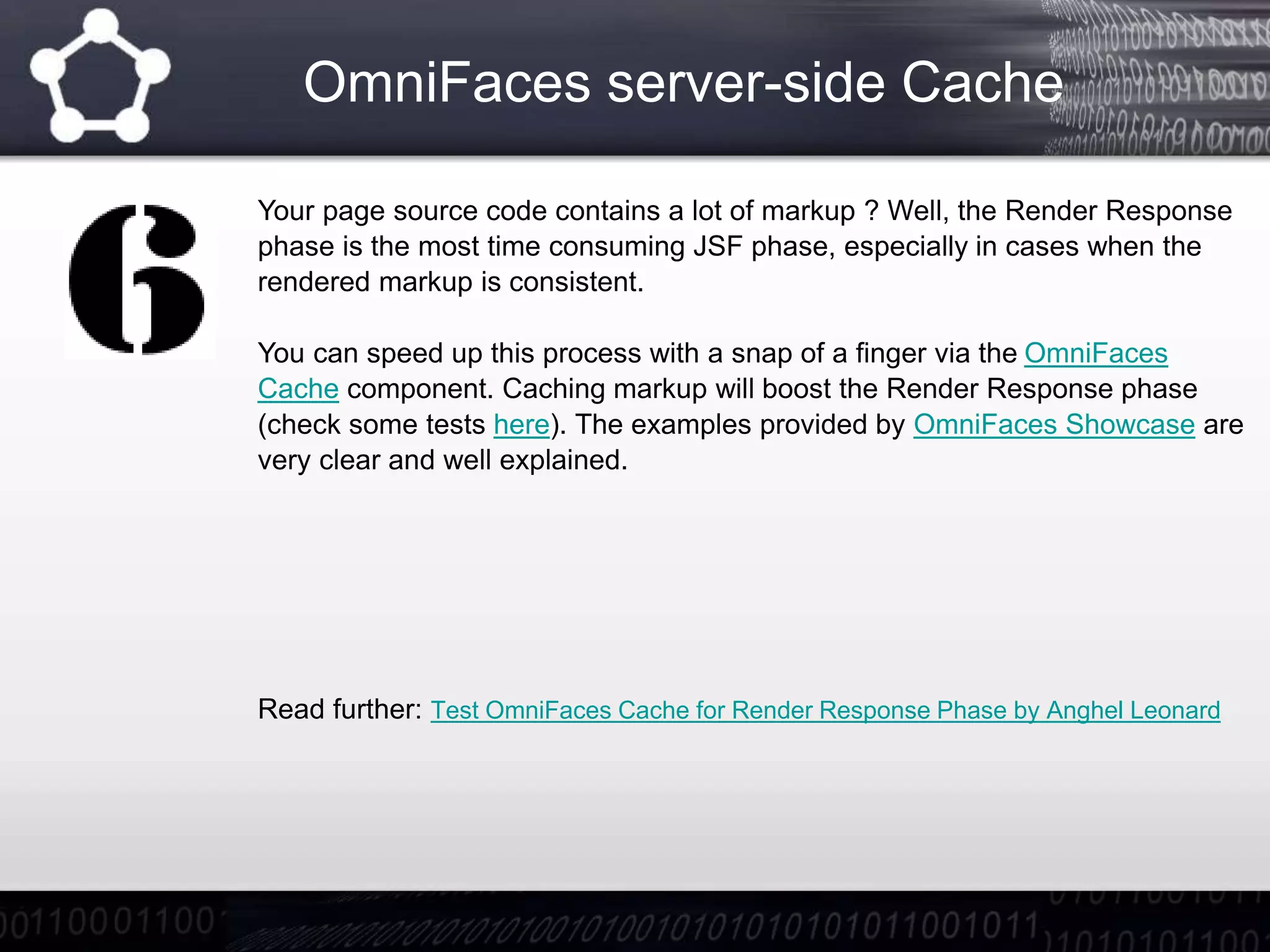 OmniFaces server-side Cache
Your page source code contains a lot of markup ? Well, the Render Response
phase is the most time consuming JSF phase, especially in cases when the
rendered markup is consistent.
You can speed up this process with a snap of a finger via the OmniFaces
Cache component. Caching markup will boost the Render Response phase
(check some tests here). The examples provided by OmniFaces Showcase are
very clear and well explained.
Read further: Test OmniFaces Cache for Render Response Phase by Anghel Leonard
 