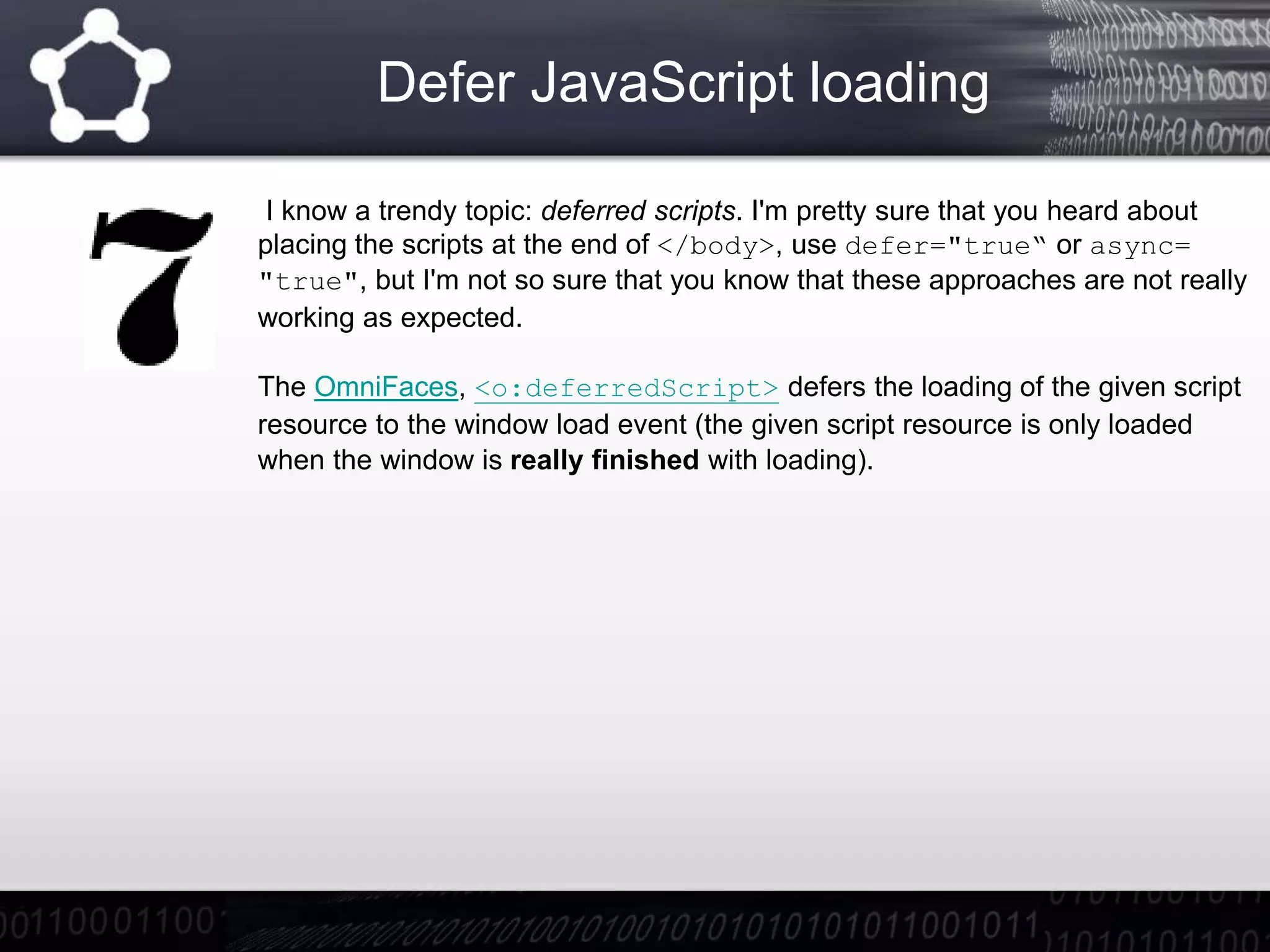 Defer JavaScript loading
I know a trendy topic: deferred scripts. I'm pretty sure that you heard about
placing the scripts at the end of </body>, use defer="true“ or async=
"true", but I'm not so sure that you know that these approaches are not really
working as expected.
The OmniFaces, <o:deferredScript> defers the loading of the given script
resource to the window load event (the given script resource is only loaded
when the window is really finished with loading).
 