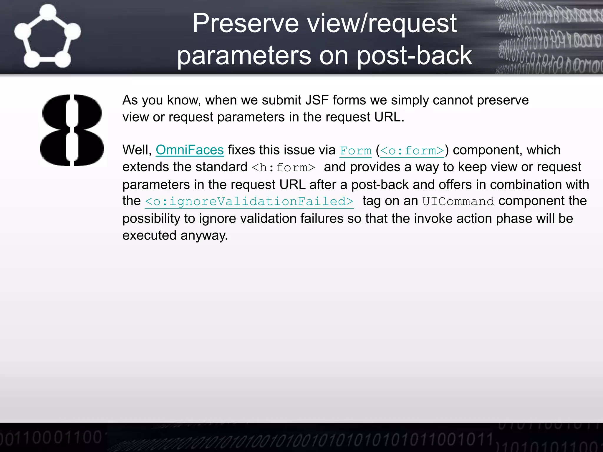 Preserve view/request
parameters on post-back
As you know, when we submit JSF forms we simply cannot preserve
view or request parameters in the request URL.
Well, OmniFaces fixes this issue via Form (<o:form>) component, which
extends the standard <h:form> and provides a way to keep view or request
parameters in the request URL after a post-back and offers in combination with
the <o:ignoreValidationFailed> tag on an UICommand component the
possibility to ignore validation failures so that the invoke action phase will be
executed anyway.
 