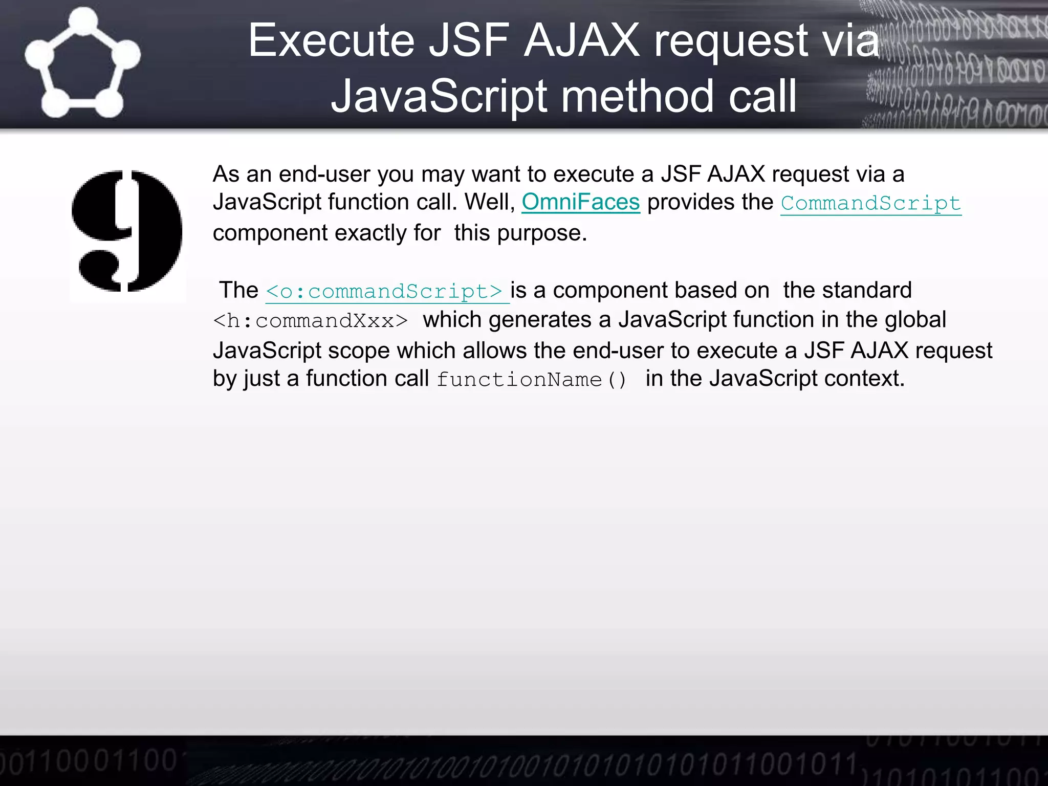 Execute JSF AJAX request via
JavaScript method call
As an end-user you may want to execute a JSF AJAX request via a
JavaScript function call. Well, OmniFaces provides the CommandScript
component exactly for this purpose.
The <o:commandScript> is a component based on the standard
<h:commandXxx> which generates a JavaScript function in the global
JavaScript scope which allows the end-user to execute a JSF AJAX request
by just a function call functionName() in the JavaScript context.
 