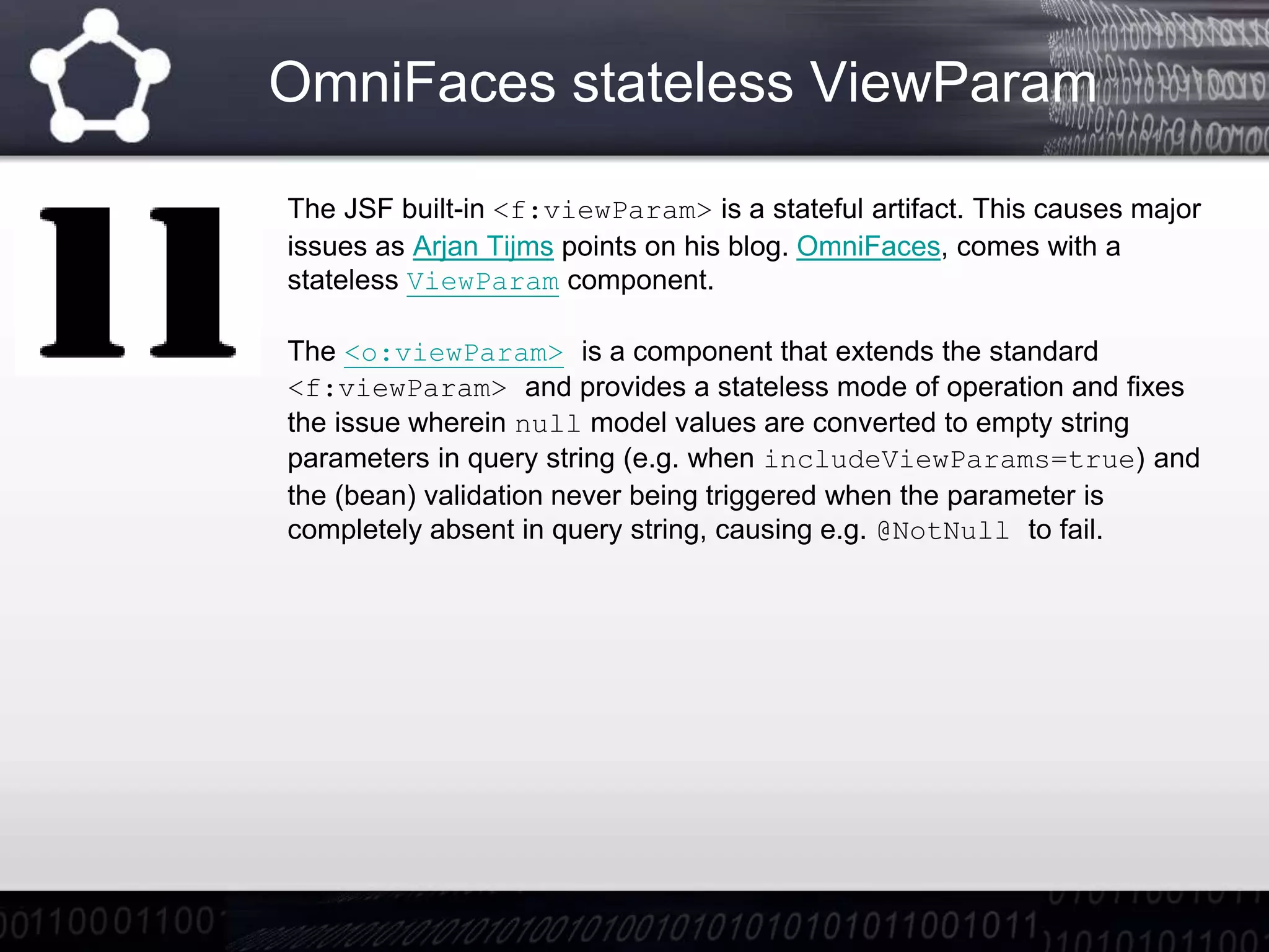 OmniFaces stateless ViewParam
The JSF built-in <f:viewParam> is a stateful artifact. This causes major
issues as Arjan Tijms points on his blog. OmniFaces, comes with a
stateless ViewParam component.
The <o:viewParam> is a component that extends the standard
<f:viewParam> and provides a stateless mode of operation and fixes
the issue wherein null model values are converted to empty string
parameters in query string (e.g. when includeViewParams=true) and
the (bean) validation never being triggered when the parameter is
completely absent in query string, causing e.g. @NotNull to fail.
 