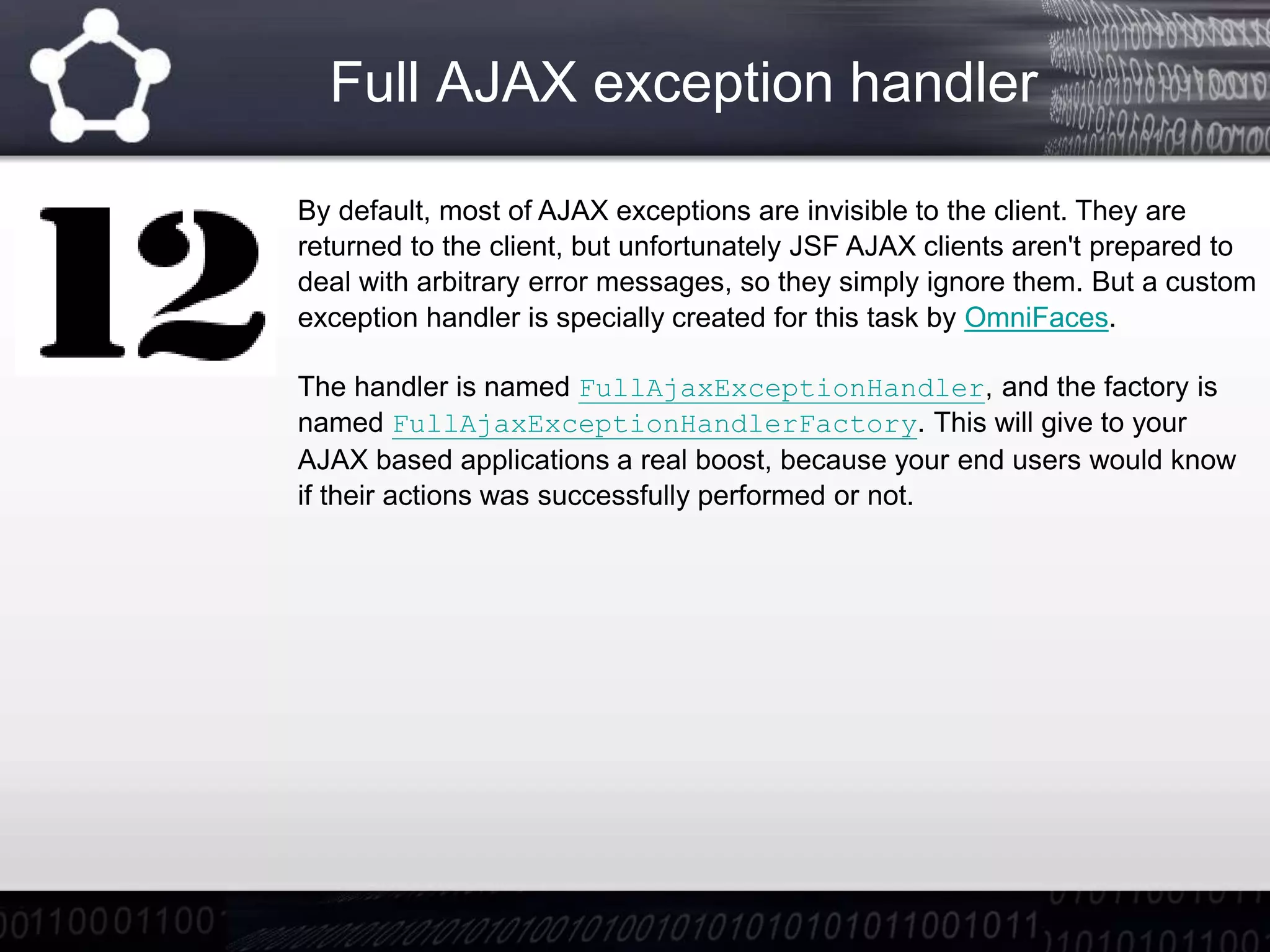 Full AJAX exception handler
By default, most of AJAX exceptions are invisible to the client. They are
returned to the client, but unfortunately JSF AJAX clients aren't prepared to
deal with arbitrary error messages, so they simply ignore them. But a custom
exception handler is specially created for this task by OmniFaces.
The handler is named FullAjaxExceptionHandler, and the factory is
named FullAjaxExceptionHandlerFactory. This will give to your
AJAX based applications a real boost, because your end users would know
if their actions was successfully performed or not.
 