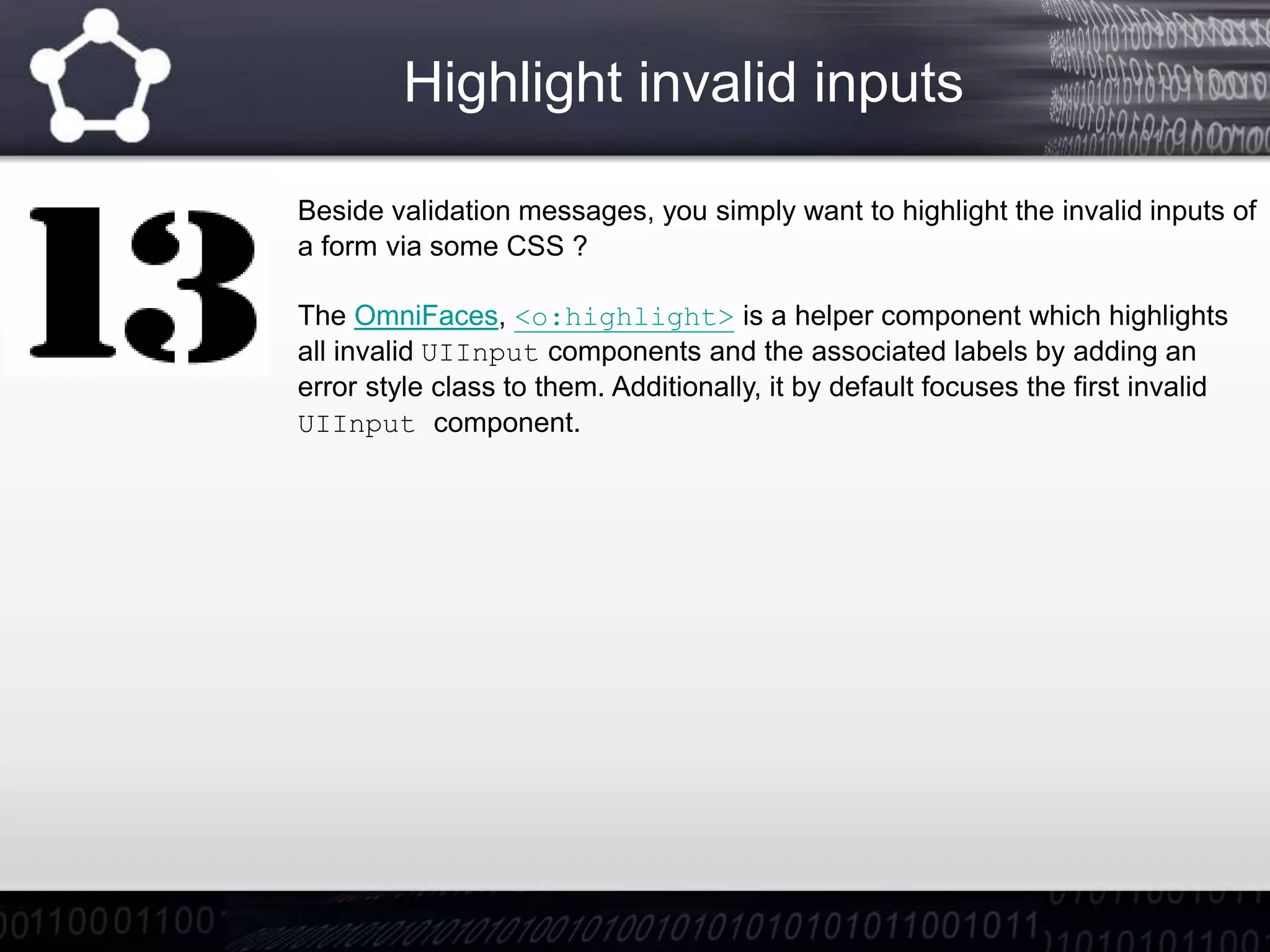 Highlight invalid inputs
Beside validation messages, you simply want to highlight the invalid inputs of
a form via some CSS ?
The OmniFaces, <o:highlight> is a helper component which highlights
all invalid UIInput components and the associated labels by adding an
error style class to them. Additionally, it by default focuses the first invalid
UIInput component.
 