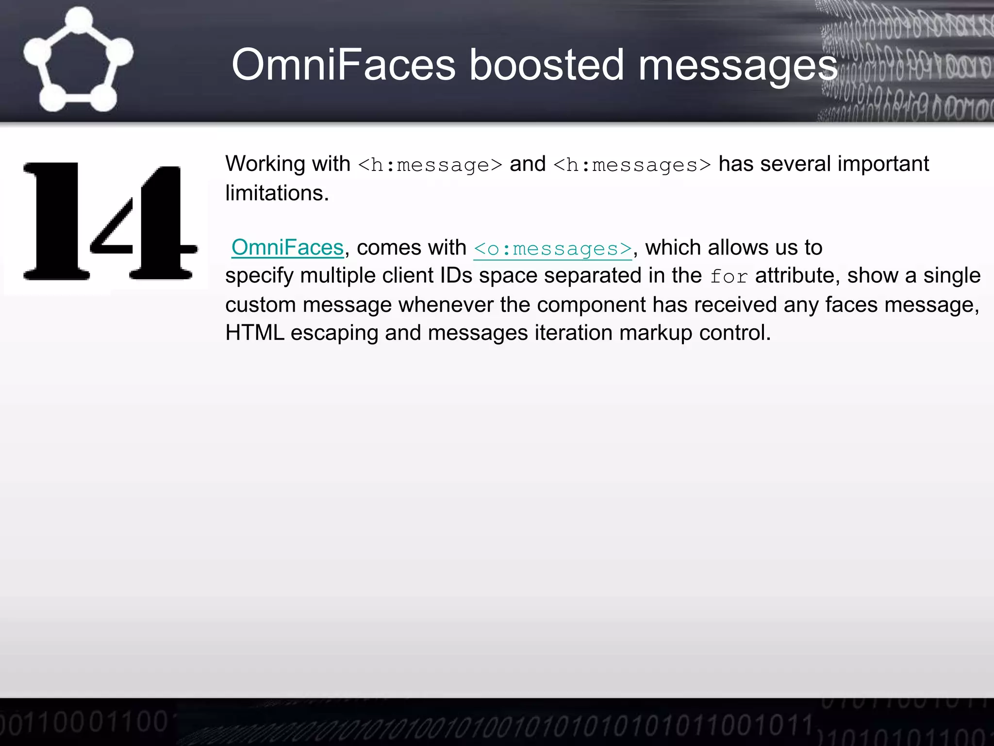 OmniFaces boosted messages
Working with <h:message> and <h:messages> has several important
limitations.
OmniFaces, comes with <o:messages>, which allows us to
specify multiple client IDs space separated in the for attribute, show a single
custom message whenever the component has received any faces message,
HTML escaping and messages iteration markup control.
 