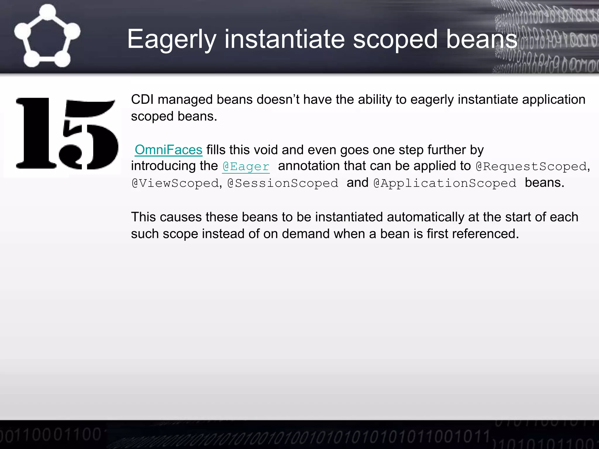 Eagerly instantiate scoped beans
CDI managed beans doesn’t have the ability to eagerly instantiate application
scoped beans.
OmniFaces fills this void and even goes one step further by
introducing the @Eager annotation that can be applied to @RequestScoped,
@ViewScoped, @SessionScoped and @ApplicationScoped beans.
This causes these beans to be instantiated automatically at the start of each
such scope instead of on demand when a bean is first referenced.
 
