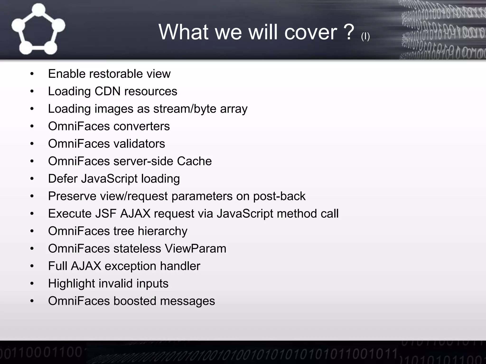 What we will cover ? (I)
• Enable restorable view
• Loading CDN resources
• Loading images as stream/byte array
• OmniFaces converters
• OmniFaces validators
• OmniFaces server-side Cache
• Defer JavaScript loading
• Preserve view/request parameters on post-back
• Execute JSF AJAX request via JavaScript method call
• OmniFaces tree hierarchy
• OmniFaces stateless ViewParam
• Full AJAX exception handler
• Highlight invalid inputs
• OmniFaces boosted messages
 