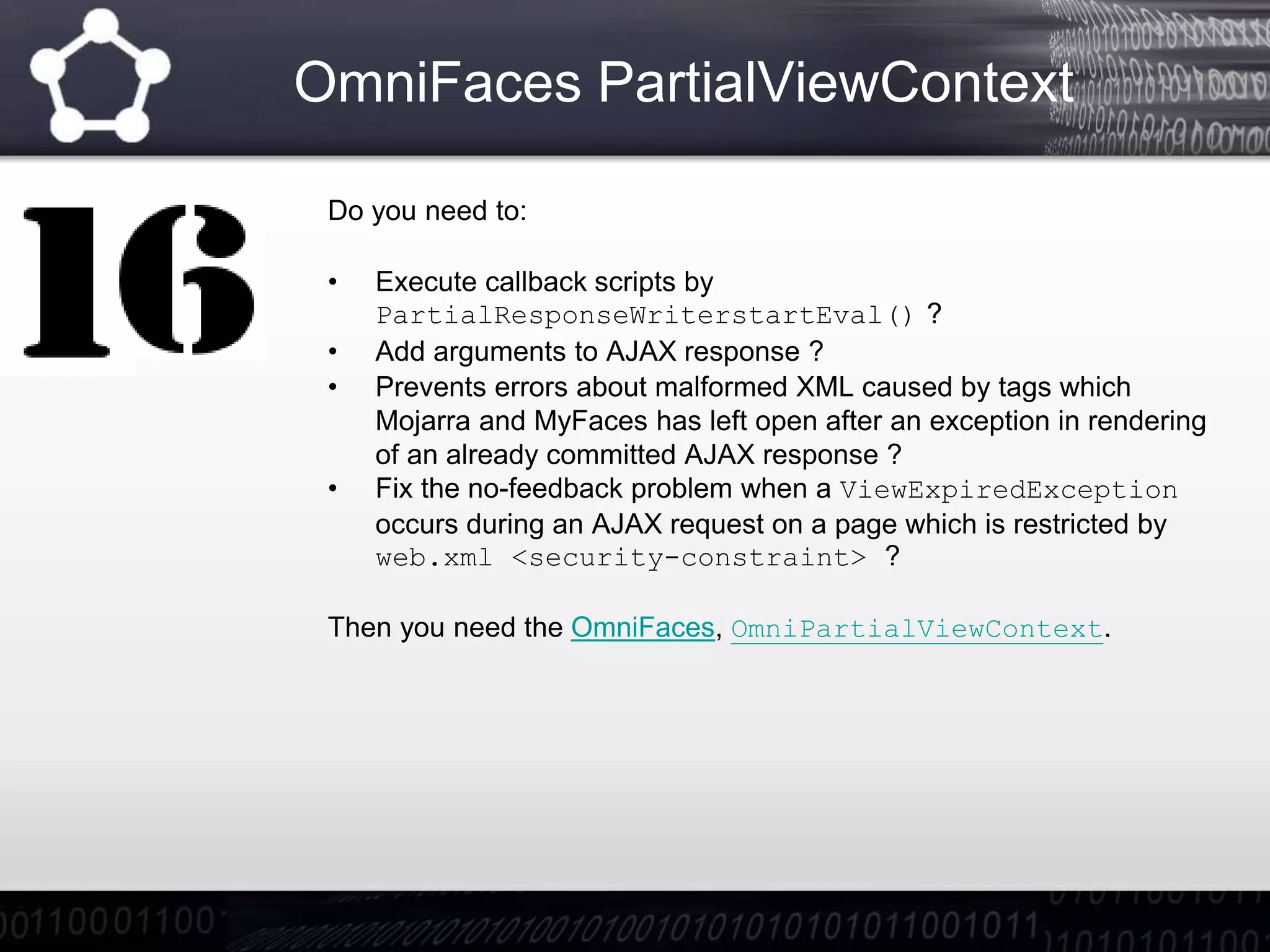 OmniFaces PartialViewContext
Do you need to:
• Execute callback scripts by
PartialResponseWriterstartEval() ?
• Add arguments to AJAX response ?
• Prevents errors about malformed XML caused by tags which
Mojarra and MyFaces has left open after an exception in rendering
of an already committed AJAX response ?
• Fix the no-feedback problem when a ViewExpiredException
occurs during an AJAX request on a page which is restricted by
web.xml <security-constraint> ?
Then you need the OmniFaces, OmniPartialViewContext.
 